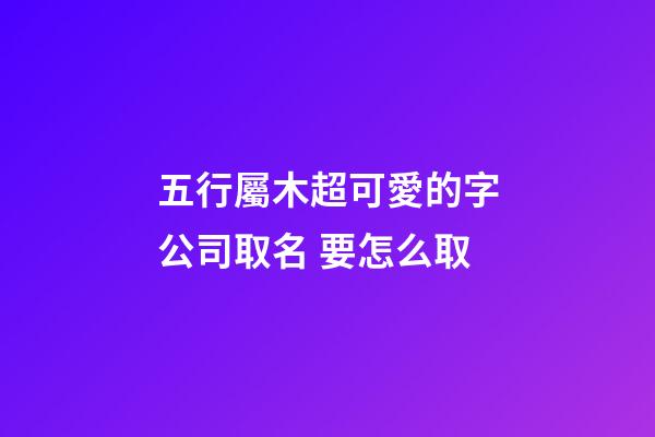 五行屬木超可愛的字公司取名 要怎么取-第1張-公司起名-玄機派